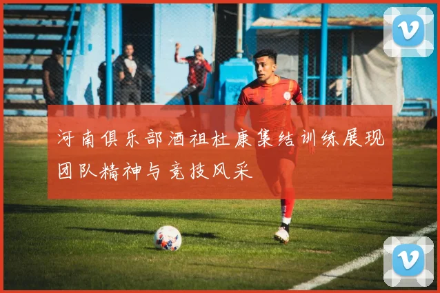 河南俱乐部酒祖杜康集结训练展现团队精神与竞技风采