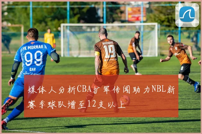 媒体人分析CBA扩军传闻助力NBL新赛季球队增至12支以上