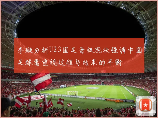 李璇分析U23国足晋级现状强调中国足球需重视过程与结果的平衡