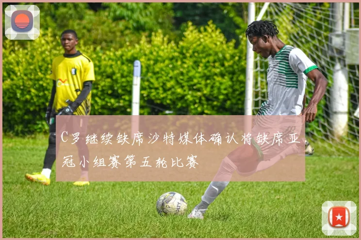 C罗继续缺席沙特媒体确认将缺席亚冠小组赛第五轮比赛