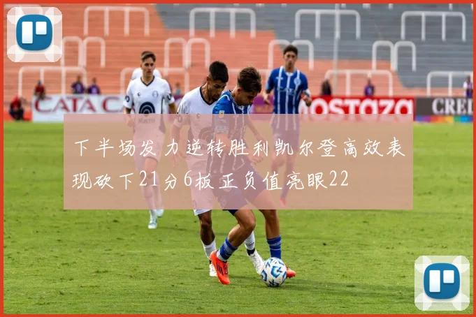 下半场发力逆转胜利凯尔登高效表现砍下21分6板正负值亮眼22