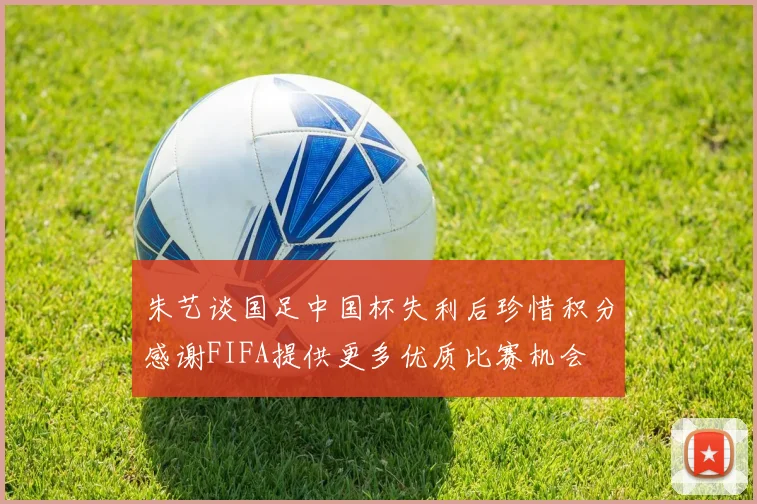 朱艺谈国足中国杯失利后珍惜积分感谢FIFA提供更多优质比赛机会