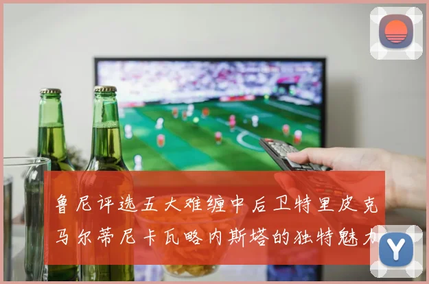 鲁尼评选五大难缠中后卫特里皮克马尔蒂尼卡瓦略内斯塔的独特魅力与挑战