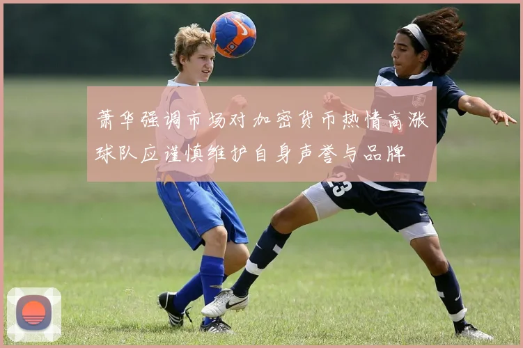 萧华强调市场对加密货币热情高涨球队应谨慎维护自身声誉与品牌