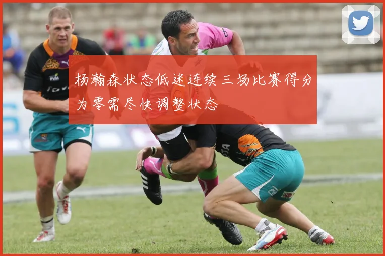 杨瀚森状态低迷连续三场比赛得分为零需尽快调整状态