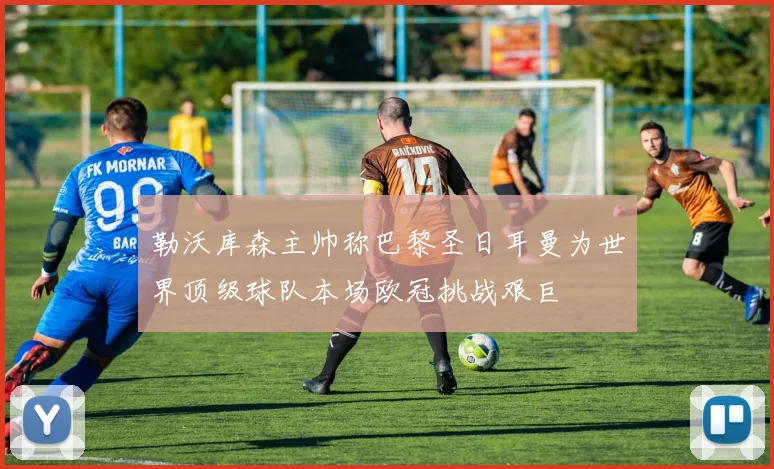勒沃库森主帅称巴黎圣日耳曼为世界顶级球队本场欧冠挑战艰巨