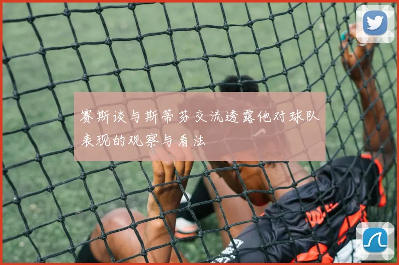赛斯谈与斯蒂芬交流透露他对球队表现的观察与看法