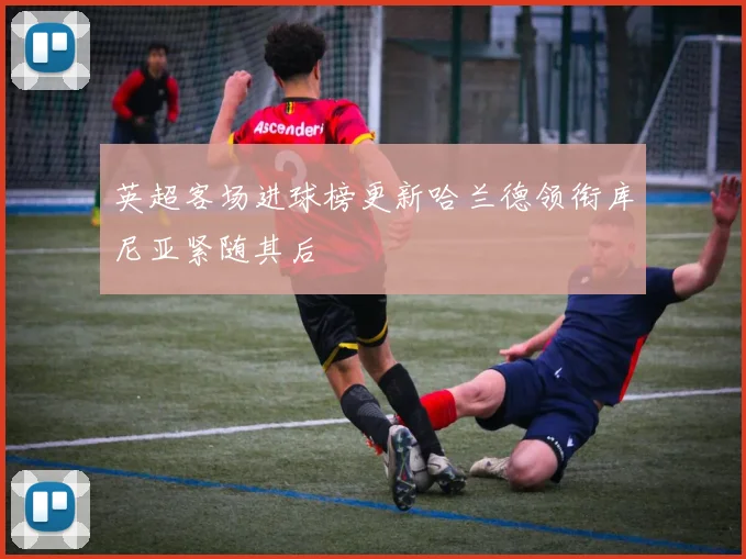 英超客场进球榜更新哈兰德领衔库尼亚紧随其后