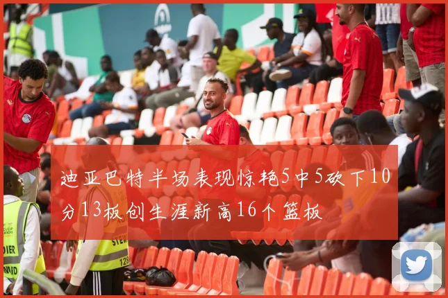 迪亚巴特半场表现惊艳5中5砍下10分13板创生涯新高16个篮板