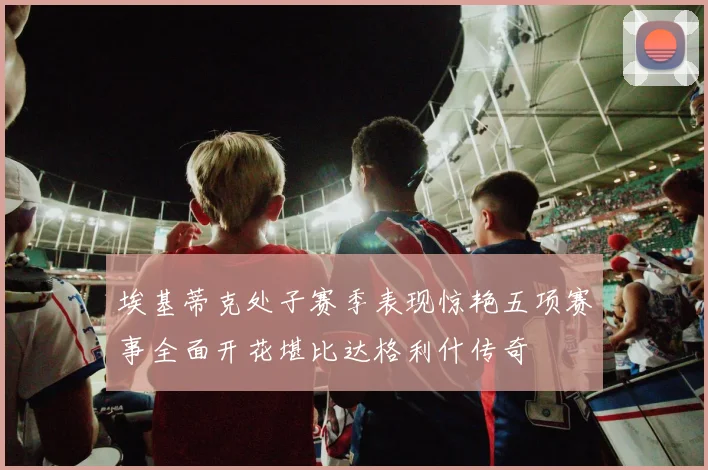埃基蒂克处子赛季表现惊艳五项赛事全面开花堪比达格利什传奇