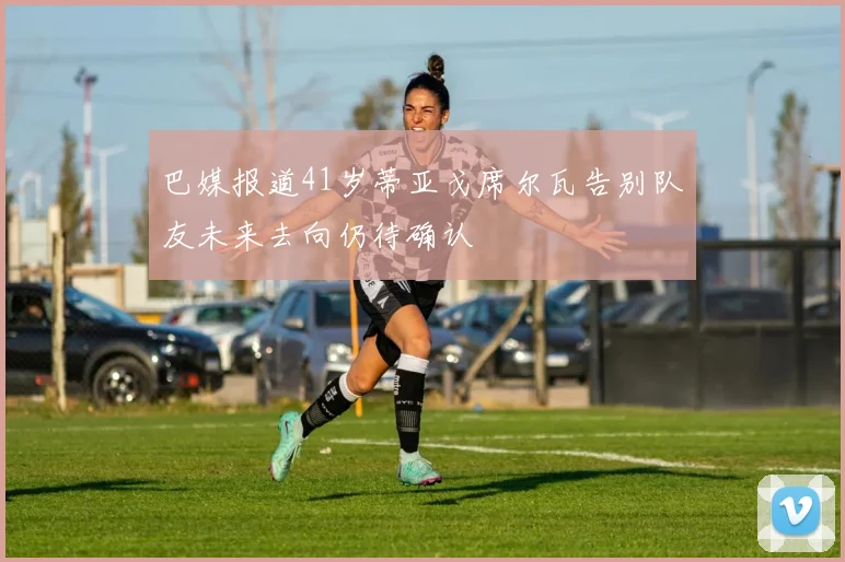 巴媒报道41岁蒂亚戈席尔瓦告别队友未来去向仍待确认