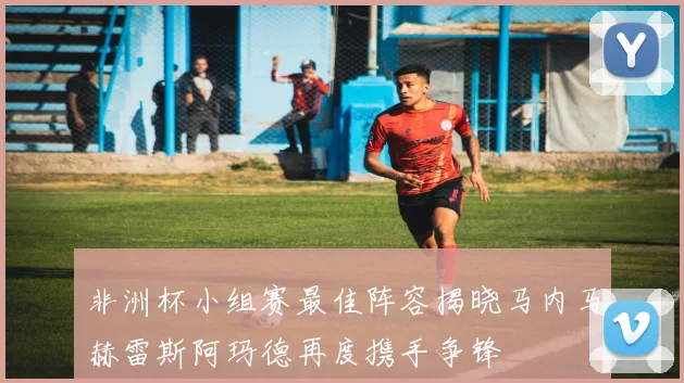 非洲杯小组赛最佳阵容揭晓马内马赫雷斯阿玛德再度携手争锋