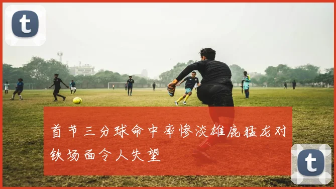 首节三分球命中率惨淡雄鹿猛龙对铁场面令人失望