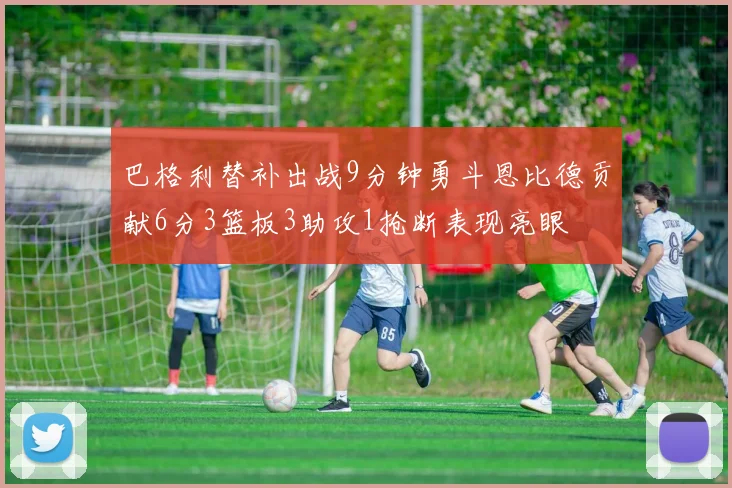 巴格利替补出战9分钟勇斗恩比德贡献6分3篮板3助攻1抢断表现亮眼