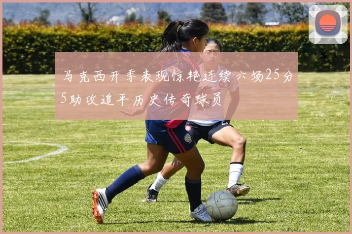 马克西开季表现惊艳连续六场25分5助攻追平历史传奇球员