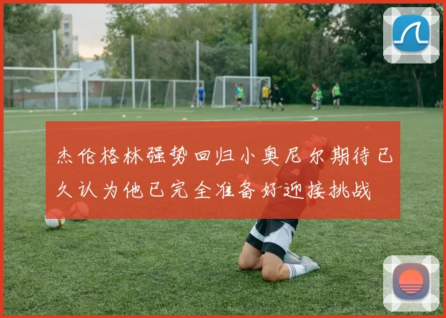 杰伦格林强势回归小奥尼尔期待已久认为他已完全准备好迎接挑战