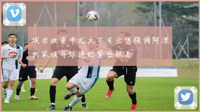 埃尔坎重申尤文不可出售强调阿涅利家族与球迷的紧密联系