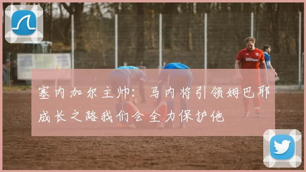 塞内加尔主帅：马内将引领姆巴耶成长之路我们会全力保护他