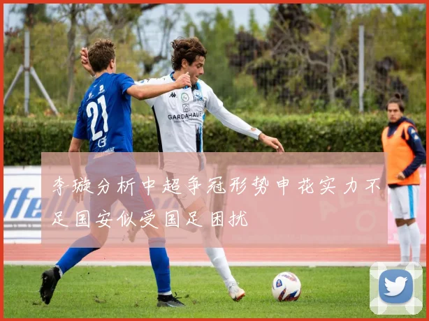 李璇分析中超争冠形势申花实力不足国安似受国足困扰
