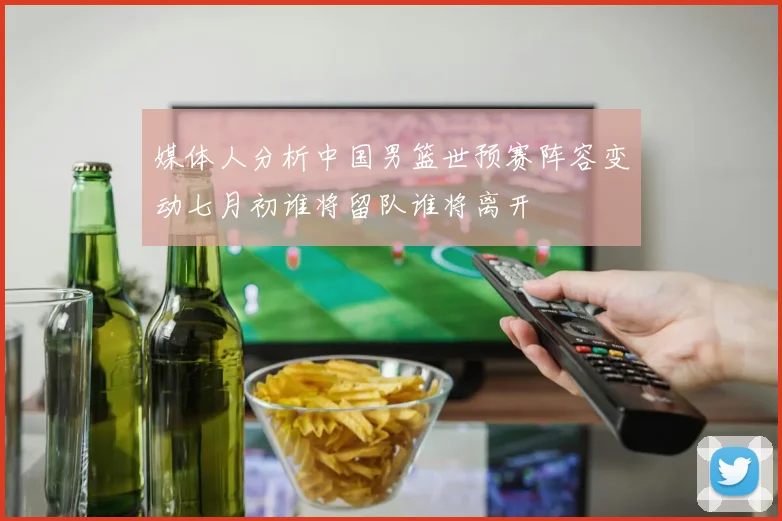 媒体人分析中国男篮世预赛阵容变动七月初谁将留队谁将离开