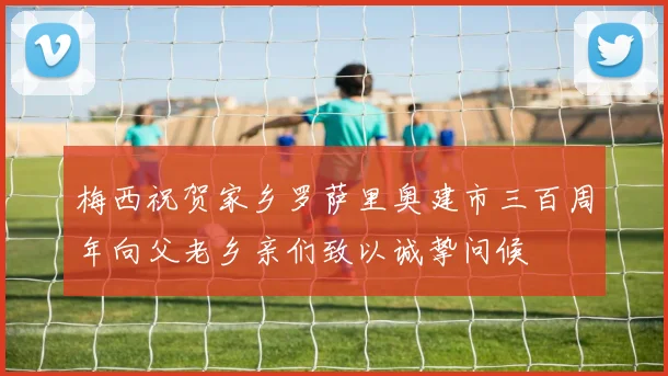 梅西祝贺家乡罗萨里奥建市三百周年向父老乡亲们致以诚挚问候