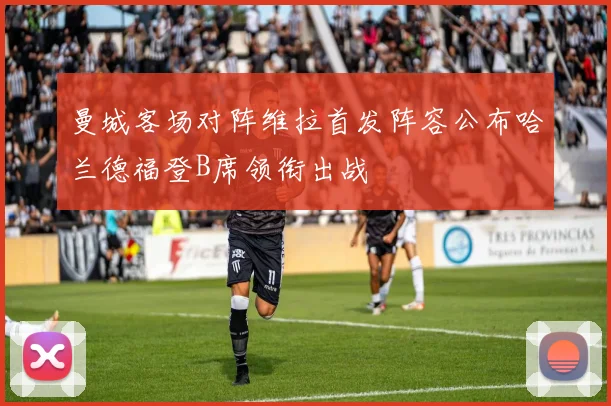 曼城客场对阵维拉首发阵容公布哈兰德福登B席领衔出战