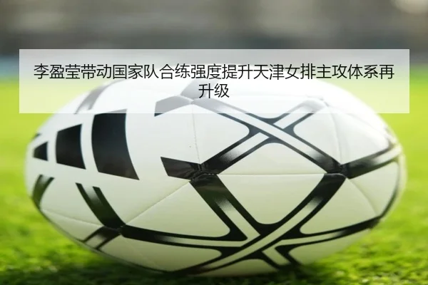 李盈莹带动国家队合练强度提升天津女排主攻体系再升级（c7c7app）